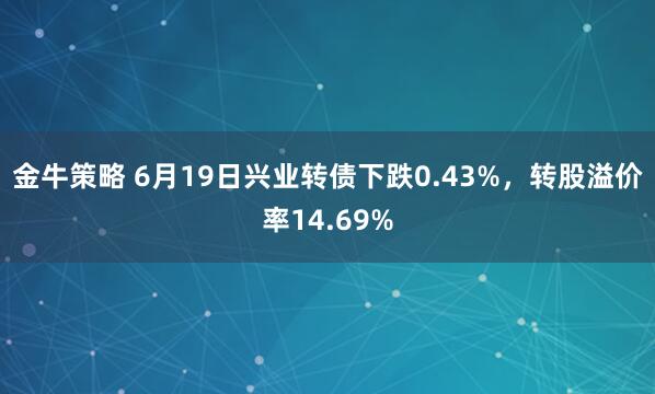金牛策略 6月19日兴业转债下跌0.43%,转股溢价率14.69%