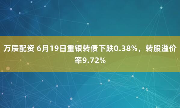 万辰配资 6月19日重银转债下跌0.38%，转股溢价率9.72%
