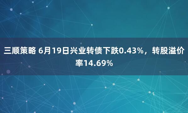 三顺策略 6月19日兴业转债下跌0.43%，转股溢价率14.69%