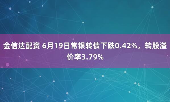 金信达配资 6月19日常银转债下跌0.42%，转股溢价率3.79%
