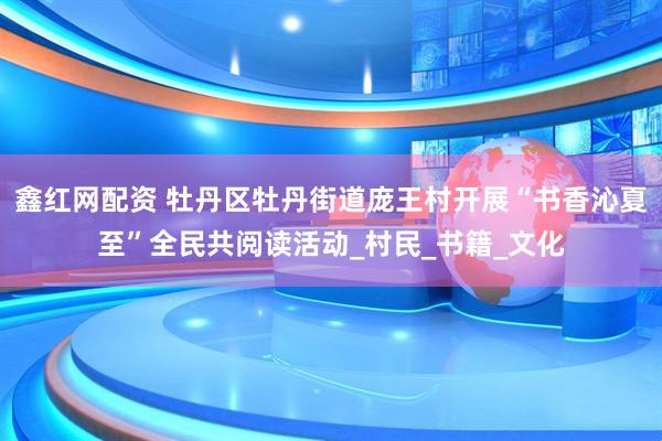鑫红网配资 牡丹区牡丹街道庞王村开展“书香沁夏至”全民共阅读活动_村民_书籍_文化