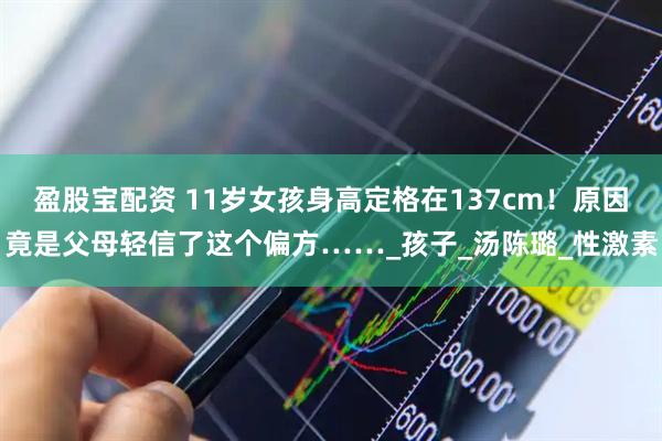 盈股宝配资 11岁女孩身高定格在137cm!原因竟是父母轻信了这个偏方……_孩子_汤陈璐_性激素