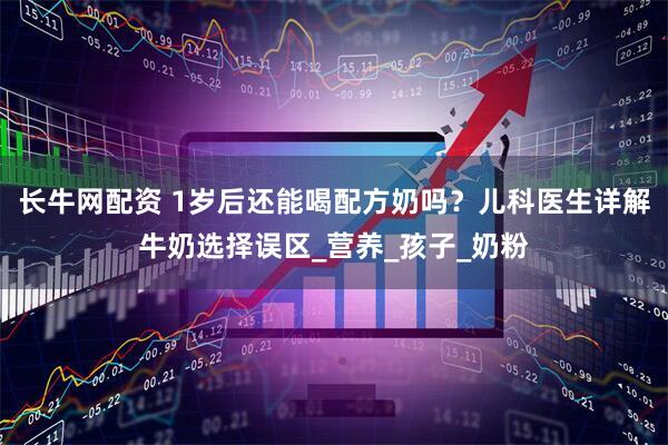 长牛网配资 1岁后还能喝配方奶吗？儿科医生详解牛奶选择误区_营养_孩子_奶粉