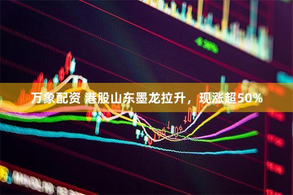 万象配资 港股山东墨龙拉升，现涨超50%