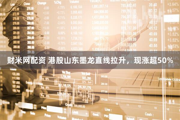 财米网配资 港股山东墨龙直线拉升，现涨超50%