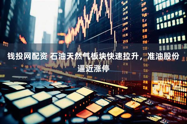 钱投网配资 石油天然气板块快速拉升，准油股份逼近涨停