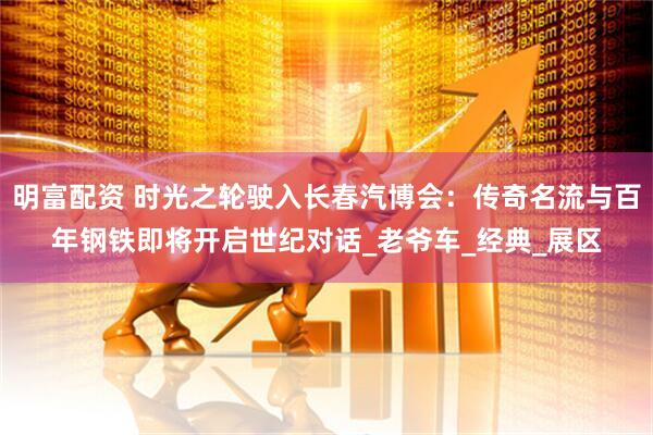 明富配资 时光之轮驶入长春汽博会：传奇名流与百年钢铁即将开启世纪对话_老爷车_经典_展区