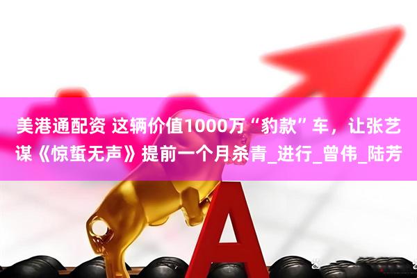 美港通配资 这辆价值1000万“豹款”车,让张艺谋《惊蜇无声》提前一个月杀青_进行_曾伟_陆芳