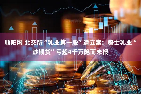 顺阳网 北交所“乳业第一股”遭立案：骑士乳业“炒期货”亏超4千万隐而未报