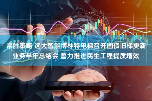 常胜策略 远大智能博林特电梯召开国债旧梯更新业务半年总结会 蓄力推进民生工程提质增效