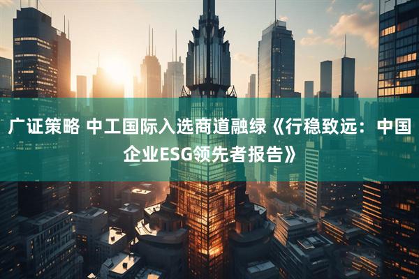 广证策略 中工国际入选商道融绿《行稳致远:中国企业ESG领先者报告》