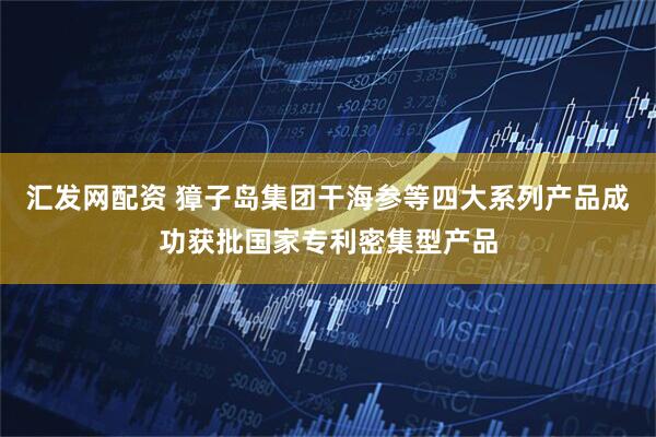 汇发网配资 獐子岛集团干海参等四大系列产品成功获批国家专利密集型产品