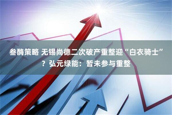 叁酶策略 无锡尚德二次破产重整迎“白衣骑士”?弘元绿能:暂未参与重整