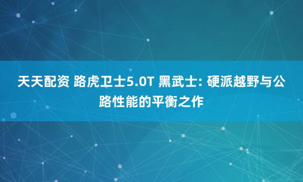 天天配资 路虎卫士5.0T 黑武士: 硬派越野与公路性能的平衡之作