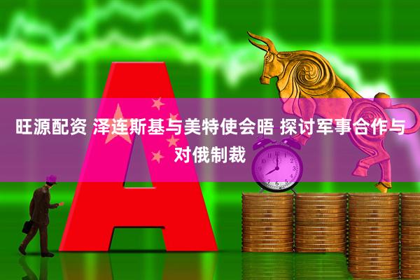 旺源配资 泽连斯基与美特使会晤 探讨军事合作与对俄制裁