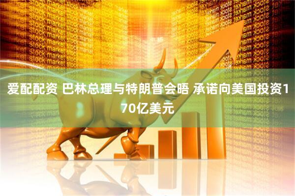 爱配配资 巴林总理与特朗普会晤 承诺向美国投资170亿美元