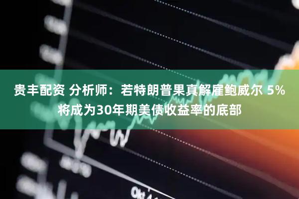 贵丰配资 分析师:若特朗普果真解雇鲍威尔 5%将成为30年期美债收益率的底部