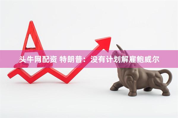 头牛网配资 特朗普:没有计划解雇鲍威尔