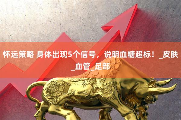 怀远策略 身体出现5个信号，说明血糖超标！_皮肤_血管_足部