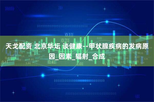 天戈配资 北京华坛 谈健康--甲状腺疾病的发病原因_因素_辐射_合成