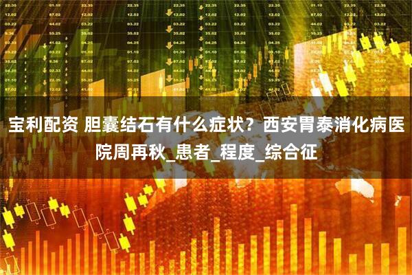 宝利配资 胆囊结石有什么症状?西安胃泰消化病医院周再秋_患者_程度_综合征