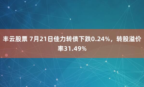 丰云股票 7月21日佳力转债下跌0.24%，转股溢价率31.49%