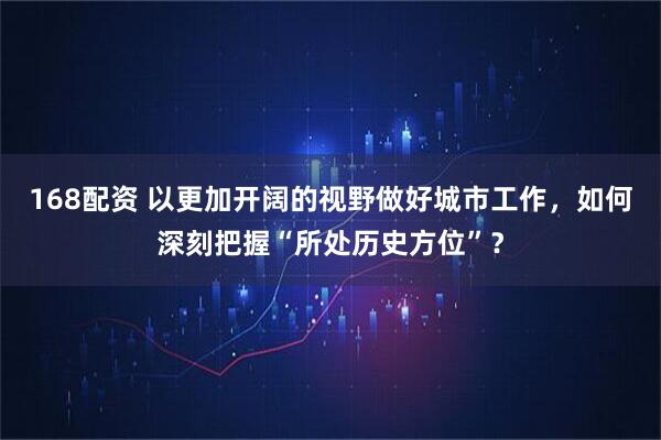 168配资 以更加开阔的视野做好城市工作，如何深刻把握“所处历史方位”？