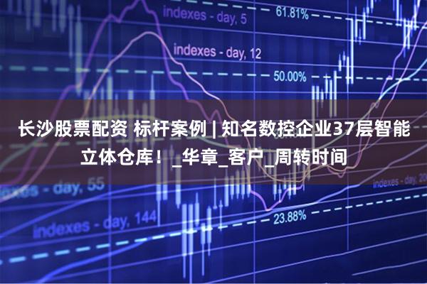 长沙股票配资 标杆案例 | 知名数控企业37层智能立体仓库！_华章_客户_周转时间