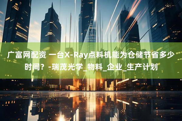 广富网配资 一台X-Ray点料机能为仓储节省多少时间？-瑞茂光学_物料_企业_生产计划