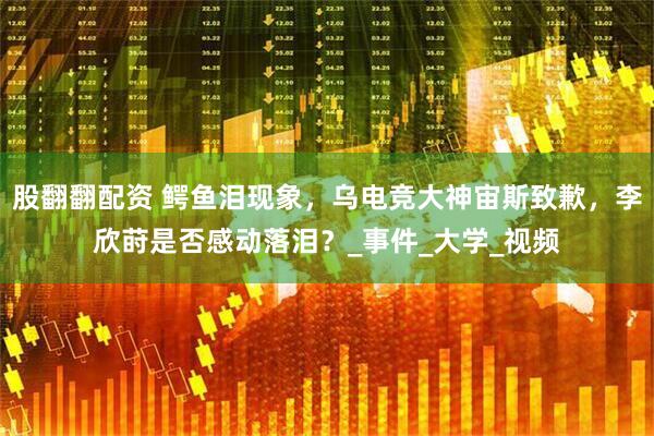 股翻翻配资 鳄鱼泪现象，乌电竞大神宙斯致歉，李欣莳是否感动落泪？_事件_大学_视频