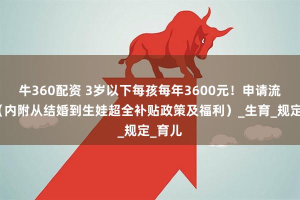 牛360配资 3岁以下每孩每年3600元！申请流程→（内附从结婚到生娃超全补贴政策及福利）_生育_规定_育儿