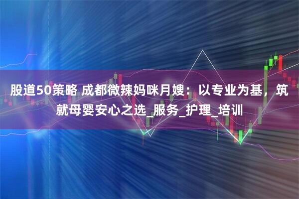 股道50策略 成都微辣妈咪月嫂：以专业为基，筑就母婴安心之选_服务_护理_培训