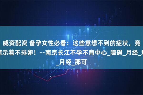 威资配资 备孕女性必看：这些意想不到的症状，竟然暗示着不排卵！--南京长江不孕不育中心_障碍_月经_那可