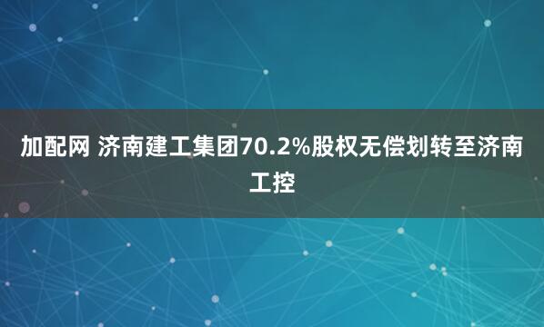 加配网 济南建工集团70.2%股权无偿划转至济南工控