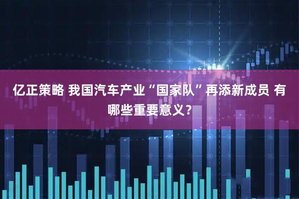 亿正策略 我国汽车产业“国家队”再添新成员 有哪些重要意义?