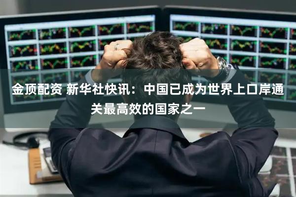 金顶配资 新华社快讯：中国已成为世界上口岸通关最高效的国家之一