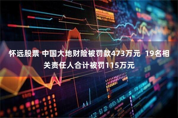 怀远股票 中国大地财险被罚款473万元  19名相关责任人合计被罚115万元