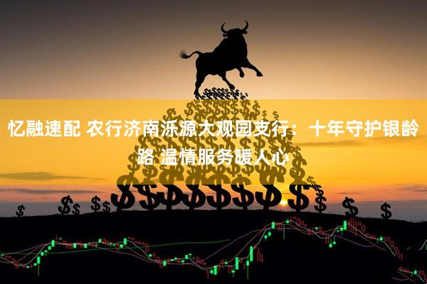 忆融速配 农行济南泺源大观园支行：十年守护银龄路 温情服务暖人心