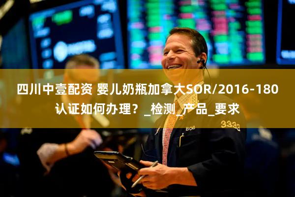 四川中壹配资 婴儿奶瓶加拿大SOR/2016-180认证如何办理？_检测_产品_要求