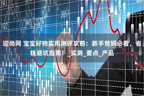 迎尚网 宝宝好物实用测评攻略：新手爸妈必看，省钱避坑指南！_实测_要点_产品