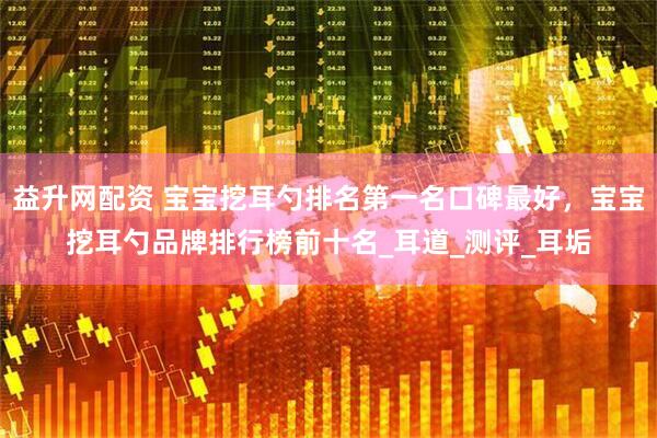 益升网配资 宝宝挖耳勺排名第一名口碑最好,宝宝挖耳勺品牌排行榜前十名_耳道_测评_耳垢