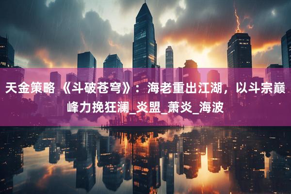 天金策略 《斗破苍穹》：海老重出江湖，以斗宗巅峰力挽狂澜_炎盟_萧炎_海波