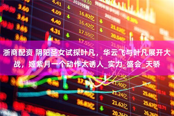 浙商配资 阴阳圣女试探叶凡，华云飞与叶凡展开大战，姬紫月一个动作太诱人_实力_盛会_天骄