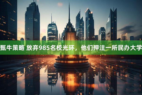 甄牛策略 放弃985名校光环，他们押注一所民办大学