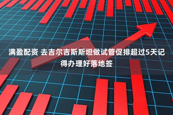 满盈配资 去吉尔吉斯斯坦做试管促排超过5天记得办理好落地签