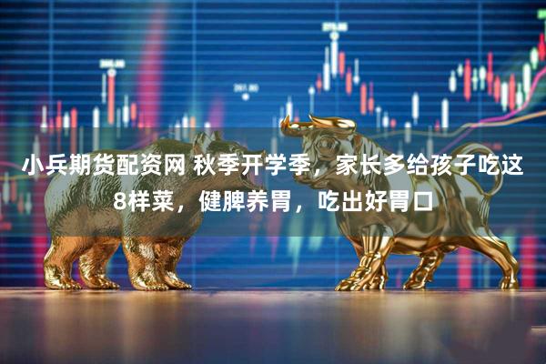 小兵期货配资网 秋季开学季，家长多给孩子吃这8样菜，健脾养胃，吃出好胃口