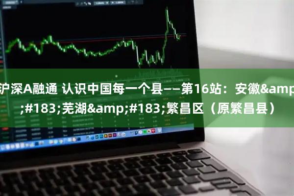 沪深A融通 认识中国每一个县——第16站：安徽&#183;芜湖&#183;繁昌区（原繁昌县）